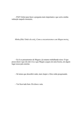 – PAI!! Gritei para fazer a pergunta mais importante e que será a minha
redenção naquele momento.




    Minha filha! Onde ela está¿ Como a encontraremos com Megan morta¿




    – Eu li os pensamentos de Megan e já estamos trabalhando nisso. O que
posso dizer é que ela está viva e que Megan a jogou em uma lixeira, em algum
lugar nesse país enorme.




    – Só temos que descobrir onde, mais Jasper e Alice estão pesquisando.




    – Vai ficar tudo bem. Ele disse e saiu.
 