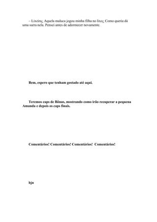 – Lixeira¿ Aquela maluca jogou minha filha no lixo¿ Como queria dá
uma surra nela. Pensei antes de adormecer novamente.




    Bem, espero que tenham gostado até aqui.




  Teremos caps de Bônus, mostrando como irão recuperar a pequena
Amanda e depois os caps finais.




    Comentários! Comentários! Comentários! Comentários!




    bjn
 
