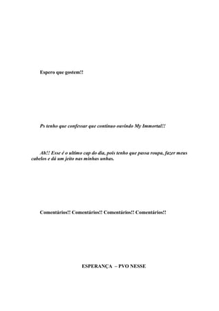 Espero que gostem!!




    Ps tenho que confessar que continuo ouvindo My Immortal!!




    Ah!! Esse é o ultimo cap do dia, pois tenho que passa roupa, fazer meus
cabelos e dá um jeito nas minhas unhas.




    Comentários!! Comentários!! Comentários!! Comentários!!




                        ESPERANÇA – PVO NESSE
 