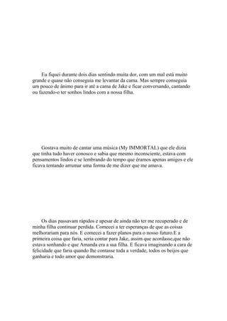 Eu fiquei durante dois dias sentindo muita dor, com um mal está muito
grande e quase não conseguia me levantar da cama. Mas sempre conseguia
um pouco de ânimo para ir até a cama de Jake e ficar conversando, cantando
ou fazendo-o ter sonhos lindos com a nossa filha.




    Gostava muito de cantar uma música (My IMMORTAL) que ele dizia
que tinha tudo haver conosco e sabia que mesmo inconsciente, estava com
pensamentos lindos e se lembrando do tempo que éramos apenas amigos e ele
ficava tentando arrumar uma forma de me dizer que me amava.




     Os dias passavam rápidos e apesar de ainda não ter me recuperado e de
minha filha continuar perdida. Comecei a ter esperanças de que as coisas
melhorariam para nós. E comecei a fazer planos para o nosso futuro.E a
primeira coisa que faria, seria contar para Jake, assim que acordasse,que não
estava sonhando e que Amanda era a sua filha. E ficava imaginando a cara de
felicidade que faria quando lhe contasse toda a verdade, todos os beijos que
ganharia e todo amor que demonstraria.
 