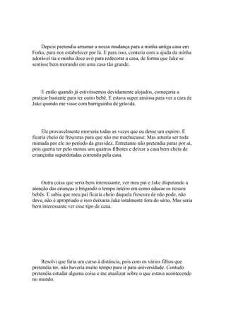 Depois pretendia arrumar a nossa mudança para a minha antiga casa em
Forks, para nos estabelecer por lá. E para isso, contaria com a ajuda da minha
adorável tia e minha doce avó para redecorar a casa, de forma que Jake se
sentisse bem morando em uma casa tão grande.




     E então quando já estivéssemos devidamente alojados, começaria a
praticar bastante para ter outro bebê. E estava super ansiosa para ver a cara de
Jake quando me visse com barriguinha de grávida.




     Ele provavelmente morreria todas as vezes que eu desse um espirro. E
ficaria cheio de frescuras para que não me machucasse. Mas amaria ser toda
mimada por ele no período da gravidez. Entretanto não pretendia parar por ai,
pois queria ter pelo menos uns quatros filhotes e deixar a casa bem cheia de
criançinha superdotadas correndo pela casa.




    Outra coisa que seria bem interessante, ver meu pai e Jake disputando a
atenção das crianças e brigando o tempo inteiro em como educar os nossos
bebês. E sabia que meu pai ficaria cheio daquela frescura de não pode, não
deve, não é apropriado e isso deixaria Jake totalmente fora do sério. Mas seria
bem interessante ver esse tipo de cena.




    Resolvi que faria um curso à distância, pois com os vários filhos que
pretendia ter, não haveria muito tempo para ir para universidade. Contudo
pretendia estudar alguma coisa e me atualizar sobre o que estava acontecendo
no mundo.
 