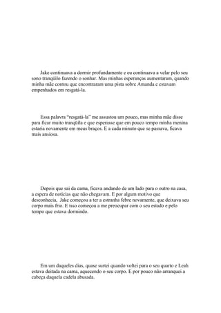 Jake continuava a dormir profundamente e eu continuava a velar pelo seu
sono tranqüilo fazendo o sonhar. Mas minhas esperanças aumentaram, quando
minha mãe contou que encontraram uma pista sobre Amanda e estavam
empenhados em resgatá-la.




     Essa palavra “resgatá-la” me assustou um pouco, mas minha mãe disse
para ficar muito tranqüila e que esperasse que em pouco tempo minha menina
estaria novamente em meus braços. E a cada minuto que se passava, ficava
mais ansiosa.




    Depois que sai da cama, ficava andando de um lado para o outro na casa,
a espera de noticias que não chegavam. E por algum motivo que
desconhecia, Jake começou a ter a estranha febre novamente, que deixava seu
corpo mais frio. E isso começou a me preocupar com o seu estado e pelo
tempo que estava dormindo.




    Em um daqueles dias, quase surtei quando voltei para o seu quarto e Leah
estava deitada na cama, aquecendo o seu corpo. E por pouco não arranquei a
cabeça daquela cadela abusada.
 