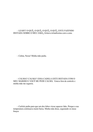 – LEAH!!! O QUÊ¿ O QUÊ¿ O QUÊ¿ O QUÊ¿ ESTÁ FAZENDO
DEITADA SOBRE O MEU JAKE¿ Gritava irritadíssima com a cena.




    – Calma, Nesse! Minha mãe pedia.




   – CALMA!! CALMA!! ESSA CADELA ESTÁ DEITADA COM O
MEU MARIDO E VOCÊ ME PEDE CALMA. Estava fora de controle e
minha mãe me segurou.




    – Carlisle pediu para que um dos lobos viesse aquecer Jake. Porque a sua
temperatura continuava muito baixa. Minha mãe disse, segurando os meus
braços
 