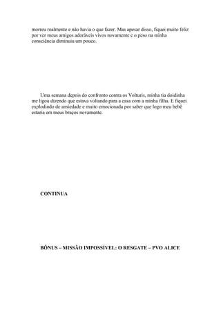 morreu realmente e não havia o que fazer. Mas apesar disso, fiquei muito feliz
por ver meus amigos adoráveis vivos novamente e o peso na minha
consciência diminuiu um pouco.




     Uma semana depois do confronto contra os Volturis, minha tia doidinha
me ligou dizendo que estava voltando para a casa com a minha filha. E fiquei
explodindo de ansiedade e muito emocionada por saber que logo meu bebê
estaria em meus braços novamente.




    CONTINUA




    BÔNUS – MISSÃO IMPOSSÍVEL: O RESGATE – PVO ALICE
 