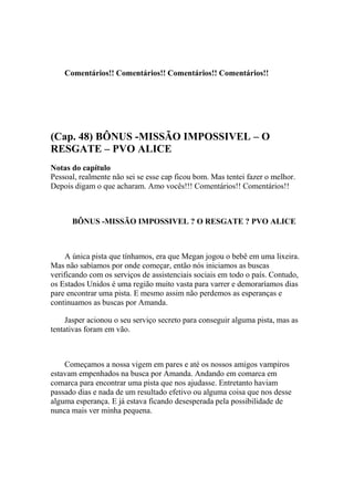 Comentários!! Comentários!! Comentários!! Comentários!!




(Cap. 48) BÔNUS -MISSÃO IMPOSSIVEL – O
RESGATE – PVO ALICE
Notas do capítulo
Pessoal, realmente não sei se esse cap ficou bom. Mas tentei fazer o melhor.
Depois digam o que acharam. Amo vocês!!! Comentários!! Comentários!!



      BÔNUS -MISSÃO IMPOSSIVEL ? O RESGATE ? PVO ALICE



     A única pista que tínhamos, era que Megan jogou o bebê em uma lixeira.
Mas não sabíamos por onde começar, então nós iniciamos as buscas
verificando com os serviços de assistenciais sociais em todo o país. Contudo,
os Estados Unidos é uma região muito vasta para varrer e demoraríamos dias
pare encontrar uma pista. E mesmo assim não perdemos as esperanças e
continuamos as buscas por Amanda.

     Jasper acionou o seu serviço secreto para conseguir alguma pista, mas as
tentativas foram em vão.



    Começamos a nossa vigem em pares e até os nossos amigos vampiros
estavam empenhados na busca por Amanda. Andando em comarca em
comarca para encontrar uma pista que nos ajudasse. Entretanto haviam
passado dias e nada de um resultado efetivo ou alguma coisa que nos desse
alguma esperança. E já estava ficando desesperada pela possibilidade de
nunca mais ver minha pequena.
 