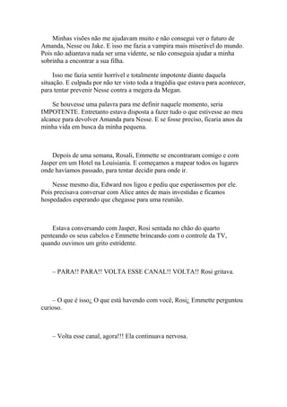 Minhas visões não me ajudavam muito e não consegui ver o futuro de
Amanda, Nesse ou Jake. E isso me fazia a vampira mais miserável do mundo.
Pois não adiantava nada ser uma vidente, se não conseguia ajudar a minha
sobrinha a encontrar a sua filha.

     Isso me fazia sentir horrível e totalmente impotente diante daquela
situação. E culpada por não ter visto toda a tragédia que estava para acontecer,
para tentar prevenir Nesse contra a megera da Megan.

    Se houvesse uma palavra para me definir naquele momento, seria
IMPOTENTE. Entretanto estava disposta a fazer tudo o que estivesse ao meu
alcance para devolver Amanda para Nesse. E se fosse preciso, ficaria anos da
minha vida em busca da minha pequena.



    Depois de uma semana, Rosali, Emmette se encontraram comigo e com
Jasper em um Hotel na Louisiania. E começamos a mapear todos os lugares
onde havíamos passado, para tentar decidir para onde ir.

    Nesse mesmo dia, Edward nos ligou e pediu que esperássemos por ele.
Pois precisava conversar com Alice antes de mais investidas e ficamos
hospedados esperando que chegasse para uma reunião.



    Estava conversando com Jasper, Rosi sentada no chão do quarto
penteando os seus cabelos e Emmette brincando com o controle da TV,
quando ouvimos um grito estridente.



    – PARA!! PARA!! VOLTA ESSE CANAL!! VOLTA!! Rosi gritava.



    – O que é isso¿ O que está havendo com você, Rosi¿ Emmette perguntou
curioso.



    – Volta esse canal, agora!!! Ela continuava nervosa.
 