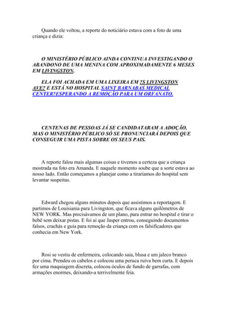 Quando ele voltou, a reporte do noticiário estava com a foto de uma
criança e dizia:



   O MINISTÉRIO PÚBLICO AINDA CONTINUA INVESTIGANDO O
ABANDONO DE UMA MENINA COM APROXIMADAMENTE 6 MESES
EM LIVINGSTON.

   ELA FOI ACHADA EM UMA LIXEIRA EM ?S LIVINGSTON
AVE? E ESTÁ NO HOSPITAL SAINT BARNABAS MEDICAL
CENTER?ESPERANDO A REMOÇÃO PARA UM ORFANATO.




  CENTENAS DE PESSOAS JÁ SE CANDIDATARAM A ADOÇÃO,
MAS O MINISTÉRIO PÚBLICO SÓ SE PRONUNCIARÁ DEPOIS QUE
CONSEGUIR UMA PISTA SOBRE OS SEUS PAIS.



    A reporte falou mais algumas coisas e tivemos a certeza que a criança
mostrada na foto era Amanda. E naquele momento soube que a sorte estava ao
nosso lado. Então começamos a planejar como a tiraríamos do hospital sem
levantar suspeitas.



     Edward chegou alguns minutos depois que assistimos a reportagem. E
partimos de Louisiania para Livingston, que ficava alguns quilômetros de
NEW YORK. Mas precisávamos de um plano, para entrar no hospital e tirar o
bebê sem deixar pistas. E foi ai que Jasper entrou, conseguindo documentos
falsos, crachás e guia para remoção da criança com os falsificadores que
conhecia em New York.



     Rosi se vestiu de enfermeira, colocando saia, blusa e um jaleco branco
por cima. Prendeu os cabelos e colocou uma peruca ruiva bem curta. E depois
fez uma maquiagem discreta, colocou óculos de fundo de garrafas, com
armações enormes, deixando-a terrivelmente feia.
 