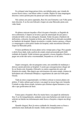 Eu coloquei uma longa peruca loira, um tubinho preto, que virando do
avesso ficava cinza, e um blazer sobre o vestido. Depois fiz uma maquiagem
discreta e estava pronta para me passar por uma assistente social.

    Nós saímos em carros separados, Rosi foi com Emmette e um Volks preto
mais discreto. E eu fui com Edward e Jasper em uma Mercedes preta com
vidro fumê.



     Os planos estavam traçados e Rosi iria para o berçário, se fingindo de
nova enfermeira. E depois eu levaria a guia de autorização do juiz para a
retirada do bebê e ela me entregaria Amanda. Então iria para o banheiro de
deficientes, colocaria Amanda na bolsa, que Edward havia deixado escondida
no banheiro do hospital. Depois inverteria o vestido, tiraria a peruca, o blazer
e a maquiagem e sairia pelos fundos do hospital, onde encontraria Edward e
Jasper na Mercedes preta.

     O único problema do nosso plano seria o tempo para a fuga. Pois quando
o alerta fosse dado, toda a polícia do estado estaria procurando pelo bebê
roubado do hospital. Então teríamos que garantir a nossa chegada a Ozzette e
pegar um avião não seria o recomendado, forçando-os a ir de carro.



     Jasper conseguiu, não me pergunte como, um caminhão de mudanças e
deixou a posto próximo ao hospital. E assim que conseguíssemos chegar até
lá, eu ficaria com Amanda e Edward e os outros seguiriam de carro até
fronteira do estado. Mas depois que estivéssemos em outro estado, iríamos de
helicóptero até a Península Olímpica e seguiríamos de carro de Forks para
Ozzete.

     Tudo já estava esquematizado e só faltava colocar os nossos planos em
prática. E todos sabiam qual seriam o seu papel na nossa fuga com Amanda.
Contudo se algo desse errado, teríamos que eliminar alguns humanos e isso
não o que gostávamos de fazer.



     Fomos para o hospital e Rosi fez muito bem o seu papel de enfermeira
feia. E eu fui tranquilamente, andando como uma bailarina com toda leveza e
solicitei no balcão me informassem onde ficava o berçário e depois me dirigi
até lá.

    Quando cheguei, Rosi já estava cuidando de Amanda como se fosse a
enfermeira mais dedicada do mundo. Então entrei tranquilamente e
 