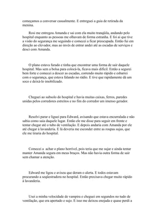 começamos a conversar casualmente. E entreguei a guia de retirada da
menina.

     Rosi me entregou Amanda e sai com ela muito tranqüila, andando pelo
hospital enquanto as pessoas me olhavam de forma estranha. E foi ai que tive
a visão do segurança me seguindo e comecei a ficar preocupada. Então fui em
direção ao elevador, mas ao invés de entrar andei até as escadas de serviços e
desci com Amanda.



    O plano estava furado e tinha que encontrar uma forma de sair daquele
hospital. Mas sem a bolsa para colocá-la, ficava mais difícil. Então a segurei
bem forte e comecei a descer as escadas, correndo muito rápido e esbarrei
com o segurança, que estava falando no rádio. E tive que rapidamente dá um
soco e deixá-lo imobilizado.



    Cheguei ao subsolo do hospital e havia muitas caixas, ferros, paredes
unidas pelos corredores estreitos e no fim do corredor um imenso gerador.



     Resolvi parar e liguei para Edward, avisando que estava encurralada e não
sabia como saia daquele lugar. Então ele me disse para seguir em frente e
tentar chegar até o tubo de ventilação. E depois andaria com Amanda por ele
até chegar à lavanderia. E lá deveria me esconder entre as roupas sujas, que
ele me tiraria do hospital.



    Comecei a achar o plano horrível, pois teria que me sujar e ainda tentar
manter Amanda segura em meus braços. Mas não havia outra forma de sair
sem chamar a atenção.



     Edward me ligou e avisou que deram o alerta. E todos estavam
procurando a seqüestradora no hospital. Então precisava chegar muito rápido
à lavanderia.



    Usei a minha velocidade de vampira e cheguei em segundos no tudo de
ventilação, que era apertado e sujo. E isso me deixou enojada e quase perdi a
 
