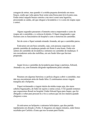 coragem de entrar, mas quando vi a minha pequena dormindo em meus
braços, soube que valia apena ficar como uma bruxa para levá-la para casa.
Então entrei naquele buraco estreito e me movi como uma lagartixa,
procurando as saídas, até que cheguei a lavanderia e vi o cesto de roupas sujas
e entrei.



     Alguns segundos passaram e Emmette estava empurrando o cesto de
roupas até o caminhão, e o colocou lá dentro. E fiquei imaginando o que
fizeram com os funcionários do hospital e com o motorista do caminhão.

    Sai do cesto e fiquei sentado ninando Amanda, até que o caminhão parou.

    Estávamos em um beco estranho, sujo, com pessoas esquisitas e um
grande caminhão de mudanças parado em frente à uma boate. Então nós
saímos do caminhão da lavanderia e entramos no caminhão de mudanças. E
nos escondemos atrás das mobilhas, em um fundo falso que haviam
preparado.



   Jasper levou o caminhão da lavanderia para longe e partimos, Edward,
Amanda e eu, com Emmette dirigindo rapidamente pelas estradas.



    Paramos em algumas barreiras e a policia chegou a abrir o caminhão, mas
não nos encontraram atrás do fundo falso. E continuamos nossa viagem
tranqüila até o heliporto.

    Fiquei reclamando a viagem inteira da minha roupa suja, dos meus
cabelos bagunçados, do fedor de sujeira e outras coisas. E foi quando notamos
que esquecemos Rosali no hospital. Então Edward ligou para Jasper, que foi
obrigado a voltar para procurá-la e tive a certeza que ela nos mataria quando
chegasse a casa.



    Já estávamos no heliporto e entramos helicóptero, que deu partida
rapidamente em direção a Forks. E chegamos em alguns minutos, onde fomos
recebidos por Carlisle e Esme que nos levaram para Ozette.
 