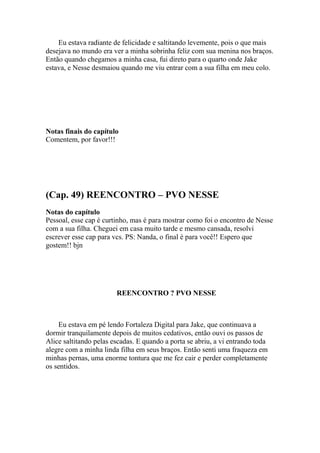 Eu estava radiante de felicidade e saltitando levemente, pois o que mais
desejava no mundo era ver a minha sobrinha feliz com sua menina nos braços.
Então quando chegamos a minha casa, fui direto para o quarto onde Jake
estava, e Nesse desmaiou quando me viu entrar com a sua filha em meu colo.




Notas finais do capítulo
Comentem, por favor!!!




(Cap. 49) REENCONTRO – PVO NESSE
Notas do capítulo
Pessoal, esse cap é curtinho, mas é para mostrar como foi o encontro de Nesse
com a sua filha. Cheguei em casa muito tarde e mesmo cansada, resolvi
escrever esse cap para vcs. PS: Nanda, o final é para você!! Espero que
gostem!! bjn




                        REENCONTRO ? PVO NESSE



    Eu estava em pé lendo Fortaleza Digital para Jake, que continuava a
dormir tranquilamente depois de muitos cedativos, então ouvi os passos de
Alice saltitando pelas escadas. E quando a porta se abriu, a vi entrando toda
alegre com a minha linda filha em seus braços. Então senti uma fraqueza em
minhas pernas, uma enorme tontura que me fez cair e perder completamente
os sentidos.
 