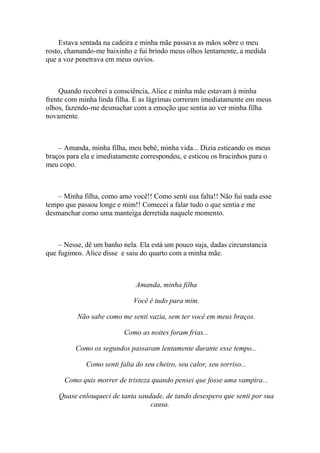 Estava sentada na cadeira e minha mãe passava as mãos sobre o meu
rosto, chamando-me baixinho e fui brindo meus olhos lentamente, a medida
que a voz penetrava em meus ouvios.



    Quando recobrei a consciência, Alice e minha mãe estavam à minha
frente com minha linda filha. E as lágrimas correram imediatamente em meus
olhos, fazendo-me desmachar com a emoção que sentia ao ver minha filha
novamente.



    – Amanda, minha filha, meu bebê, minha vida... Dizia esticando os meus
braços para ela e imediatamente correspondeu, e esticou os bracinhos para o
meu copo.



    – Minha filha, como amo você!! Como senti sua falta!! Não fui nada esse
tempo que passou longe e mim!! Comecei a falar tudo o que sentia e me
desmanchar como uma manteiga derretida naquele momento.



    – Nesse, dê um banho nela. Ela está um pouco suja, dadas circunstancia
que fugimos. Alice disse e saiu do quarto com a minha mãe.



                              Amanda, minha filha

                             Você é tudo para mim.

          Não sabe como me senti vazia, sem ter você em meus braços.

                          Como as noites foram frias...

         Como os segundos passaram lentamente durante esse tempo...

             Como senti falta do seu cheiro, seu calor, seu sorriso...

      Como quis morrer de tristeza quando pensei que fosse uma vampira...

    Quase enlouqueci de tanta saudade, de tando desespero que senti por sua
                                  causa.
 