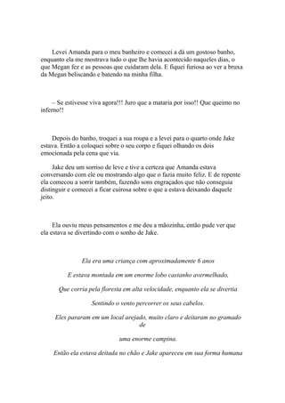 Levei Amanda para o meu banheiro e comecei a dá um gostoso banho,
enquanto ela me mostrava tudo o que lhe havia acontecido naqueles dias, o
que Megan fez e as pessoas que cuidaram dela. E fiquei furiosa ao ver a bruxa
da Megan beliscando e batendo na minha filha.



     – Se estivesse viva agora!!! Juro que a mataria por isso!! Que queimo no
inferno!!



    Depois do banho, troquei a sua roupa e a levei para o quarto onde Jake
estava. Então a coloquei sobre o seu corpo e fiquei olhando os dois
emocionada pela cena que via.

     Jake deu um sorriso de leve e tive a certeza que Amanda estava
conversando com ele ou mostrando algo que o fazia muito feliz. E de repente
ela comecou a sorrir também, fazendo sons engraçados que não conseguia
distinguir e comecei a ficar cuirosa sobre o que a estava deixando daquele
jeito.



     Ela ouviu meus pensamentos e me deu a mãozinha, então pude ver que
ela estava se divertindo com o sonho de Jake.



               Ela era uma criança com aproximadamente 6 anos

          E estava montada em um enorme lobo castanho avermelhado,

      Que corria pela floresta em alta velocidade, enquanto ela se divertia

                   Sentindo o vento percorrer os seus cabelos.

     Eles pararam em um local arejado, muito claro e deitaram no gramado
                                   de

                              uma enorme campina.

    Então ela estava deitada no chão e Jake apareceu em sua forma humana
 