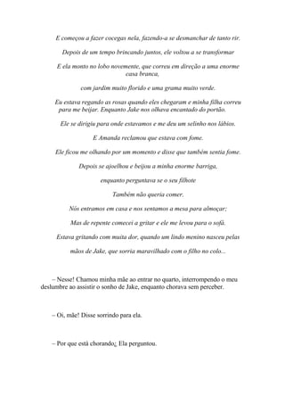 E começou a fazer cocegas nela, fazendo-a se desmanchar de tanto rir.

       Depois de um tempo brincando juntos, ele voltou a se transformar

     E ela monto no lobo novemente, que correu em direção a uma enorme
                              casa branca,

               com jardim muito florido e uma grama muito verde.

     Eu estava regando as rosas quando eles chegaram e minha filha correu
      para me beijar. Enquanto Jake nos olhava encantado do portão.

       Ele se dirigiu para onde estavamos e me deu um selinho nos lábios.

                   E Amanda reclamou que estava com fome.

     Ele ficou me olhando por um momento e disse que também sentia fome.

              Depois se ajoelhou e beijou a minha enorme barriga,

                      enquanto perguntava se o seu filhote

                           Também não queria comer.

          Nós entramos em casa e nos sentamos a mesa para almoçar;

           Mas de repente comecei a gritar e ele me levou para o sofá.

     Estava gritando com muita dor, quando um lindo menino nasceu pelas

           mãos de Jake, que sorria maravilhado com o filho no colo...



    – Nesse! Chamou minha mãe ao entrar no quarto, interrompendo o meu
deslumbre ao assistir o sonho de Jake, enquanto chorava sem perceber.



    – Oi, mãe! Disse sorrindo para ela.



    – Por que está chorando¿ Ela perguntou.
 