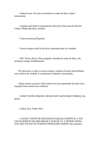 – Nada de mais. Só estava assistindo ao sonho de Jake e fiquei
emocionada.



    – Amanda está lendo os pensamentos dele¿Ela é bem neta de Edward
Cullen. Minha mãe disse sorrindo.



    – O que aconteceu¿Perguntei.



    – Nossos amigos estão lá em baixo esperando para ver Amanda.



     – OK! Vamos descer. Disse pegando Amanda do corpo de Jake e ela
reclamou comigo imediatamente.



   Nós descemos e todos os nossos amigos vampiros ficaram maravilhados
com a beleza de Amanda. E começaram a disputar a sua atenção.



    Algum tempo se passou e Rosi entrou em casa espumando de tanta raiva,
enquanto batia a porta com violência.



     – COMO VOCÊS FORAM CAPAZES DE FAZER ISSO COMIGO¿ Ela
gritou.



    – Calma, Rosi. Pediu Alice.



   – CALMA! VOCÊS ME DEIXARAM NAQUELE HOSPITAL E FOI
UM SACRIFICIO ME DISFARSAR E SAIR DE LÁ. E DEPOIS AINDA
TIVE QUE FICAR UM TEMPÃO ESPERANDO JASPER. Ela reclamou.
 