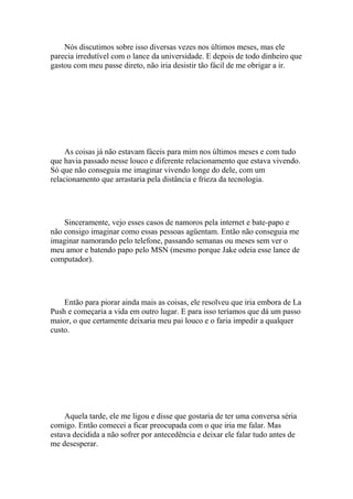 Nós discutimos sobre isso diversas vezes nos últimos meses, mas ele
parecia irredutível com o lance da universidade. E depois de todo dinheiro que
gastou com meu passe direto, não iria desistir tão fácil de me obrigar a ir.




     As coisas já não estavam fáceis para mim nos últimos meses e com tudo
que havia passado nesse louco e diferente relacionamento que estava vivendo.
Só que não conseguia me imaginar vivendo longe do dele, com um
relacionamento que arrastaria pela distância e frieza da tecnologia.




    Sinceramente, vejo esses casos de namoros pela internet e bate-papo e
não consigo imaginar como essas pessoas agüentam. Então não conseguia me
imaginar namorando pelo telefone, passando semanas ou meses sem ver o
meu amor e batendo papo pelo MSN (mesmo porque Jake odeia esse lance de
computador).




    Então para piorar ainda mais as coisas, ele resolveu que iria embora de La
Push e começaria a vida em outro lugar. E para isso teríamos que dá um passo
maior, o que certamente deixaria meu pai louco e o faria impedir a qualquer
custo.




    Aquela tarde, ele me ligou e disse que gostaria de ter uma conversa séria
comigo. Então comecei a ficar preocupada com o que iria me falar. Mas
estava decidida a não sofrer por antecedência e deixar ele falar tudo antes de
me desesperar.
 