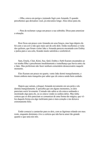 – Olha, estava em perigo e tentando fugir com Amanda. E quando
percebemos que deixamos você, já estavamos longe. Alice disse para ela.



     – Para de reclamar e pega um pouco a sua sobrinha. Disse para amenizar
a situação.



     Rosi ficou um pouco com Amanda em seus braços, mas logo depois ela
foi com o seu avô e não quis mais sair do colo dele. Então recebemos a visita
dos quileuts, que foram visitar Jake e Amanda pareceu encantada com Embry
e pulou para o seu colo, ficando muito satisfeita e confortável.



    Sam, Emely, Clair, Kimi, Sue, Quil, Embry e Seth ficaram encantados ao
ver minha filha e perceberam imediatamente a semelhança que havia entre ela
e Jake. Mas preferiram não fazer nenhum comentário desnecessário naquele
momento.

    Eles ficaram um pouco no quarto, vento Jake dormi tranquilamente, e
foram embora mais tranquilos por saber que ele estava sendo bem cuidado.



     Depois que saíram, coloquei Amanda novamente em seu peito e ela
dormiu tranquilamente. E percebia que em alguns momentos, os dois
pareciam sorrir levemente. Contudo não sabia se ela estava sonhando e
mostrando algo para ele, ou se estava vendo os sonhos deles. Mas tinha
certeza que os dois pareciam se comunicar de uma forma tão mágica, que vê-
los daquela forma era algo inebriante para o meu coração e me deixava
extremanente feliz.



    Então comecei a cantarolar para os dois, com as lágrimas rolando em meu
rosto, enquanto dormiam e tive a certeza que não havia amor tão grande
quanto o que unia nós três.
 