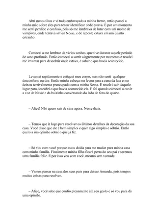 Abri meus olhos e vi tudo embaraçado a minha frente, então passei a
minha mão sobre eles para tentar identificar onde estava. E por um momento
me senti perdido e confuso, pois só me lembrava de lutar com um monte de
vampiros, onde tentava salvar Nesse, e de repente estava em um quarto
estranho.



    Comecei a me lembrar de vários sonhos, que tive durante aquele período
de sono profundo. Então comecei a sorrir alegremente por momento e resolvi
me levantar para descobrir onde estava, e saber o que havia acontecido.



    Levantei rapidamente e estiquei meu corpo, mas não senti qualquer
desconforto ou dor. Então minha cabeça me levou para a cena da luta e me
deixou terrivelmente preocupado com a minha Nesse. E resolvi sair daquele
lugar para descobri o que havia acontecido ela. E foi quando comecei a ouvir
a voz de Nesse e da baixinha conversando do lado de fora do quarto.



    – Alice! Não quero sair de casa agora. Nesse dizia.



    – Temos que ir logo para resolver os últimos detalhes da decoração da sua
casa. Você disse que ele é bem simples e quer algo simples e sóbrio. Então
quero a sua opinião sobre o que já fiz.



   – Só vou com você porque estou doida para me mudar para minha casa
com minha família. Finalmente minha filha ficará perto do seu pai e seremos
uma família feliz. E por isso vou com você, mesmo sem vontade.



    – Vamos passar na casa dos seus pais para deixar Amanda, pois tempos
muitas coisas para resolver.



   – Alice, você sabe que confio plenamente em seu gosto e só vou para dá
uma opinião.
 