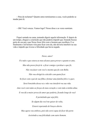 – Para de reclamar!! Quanto antes terminarmos a casa, vocês poderão se
mudar para lá.



    – OK! Você venceu. Vamos logo!! Nesse disse e as vozes sumiram.



     Fiquei sentado na cama, tentando digerir aquela informação. E depois de
um tempo, cheguei a conclusão que não poderia impedir que Amanda ficasse
perto do seu pai e que Nesse fosse feliz com o homem que escolhera. E se
finalmente o tal homem viria para ficar com ela, não deveria interferir na sua
vida e impedir que tivesse a felicidade que havia negado.



                                   Nesse, amor!

       Fiz tudo o que estava ao meu alcance para provar o quanto te amo,

           Mas não posso forçá-la a ficar comigo e perdoar o que fiz.

               Não vou fazer com você o mesmo que fiz com Bella.

                   Não vou obrigá-la a decidir com quem ficar.

        Se ficar com o pai de sua filha e formar uma família feliz é o quer,

            Serei bonzinho dessa vez e não vou interferir na sua vida.

    Amo você com todas as forças do meu coração e com toda a minha alma.

       E vou dá a maior prova de amor que poderia, ficando longe de você

                            E permitindo que seja feliz.

                      Se algum dia você me quiser de volta,

                       Estarei esperando de braços aberto.

          Mas agora vou embora, pois não serei capaz de ficar tão perto

                  Assistindo a sua felicidade com outro homem.
 