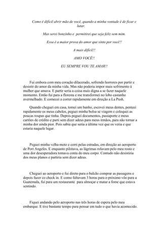 Como é difícil abrir mão de você, quando a minha vontade é de ficar e
                                    lutar.

             Mas serei bonzinho e permitirei que seja feliz sem mim.

                Essa é a maior prova do amor que sinto por você!!

                                  A mais difícil!!

                                  AMO VOCÊ!!

                         EU SEMPRE VOU TE AMAR!!



    Fui embora com meu coração dilacerado, sofrendo horrores por partir e
desistir do amor da minha vida. Mas não poderia impor mais sofrimento à
mulher que amava. E partir seria a coisa mais digna a se fazer naquele
momento. Então fui para a floresta e me transformei no lobo castanho
avermelhado. E comecei a correr rapidamente em direção a La Push.

     Quando cheguei em casa, tomei um banho, escovei meus dentes, penteei
rapidamente os meus cabelos, peguei minha bolsa se viagem e coloquei as
poucas roupas que tinha. Depois peguei documentos, passaporte e meus
cartões de crédito e parti sem dizer adeus para meus irmãos, para não tornar a
minha dor ainda pior. Pois sabia que seria a última vez que os veria e que
estaria naquele lugar.



    Peguei minha velha moto e corri pelas estradas, em direção ao aeroporto
de Port Angeles. E enquanto pilotava, as lágrimas rolavam pelo meu rosto e
uma dor desesperadora tomava conta do meu corpo. Contudo não desistiria
dos meus planos e partiria sem dizer adeus.



    Cheguei ao aeroporto e fui direto para o balcão comprar as passagens e
depois fazer co check in. E como faltavam 3 horas para o próximo vôo para a
Guatemala, fui para um restaurante para almoçar e matar a fome que estava
sentindo.



   Fiquei andando pelo aeroporto nas três horas de espera pelo meu
embarque. E tive bastante tempo para pensar em tudo o que havia acontecido.
 
