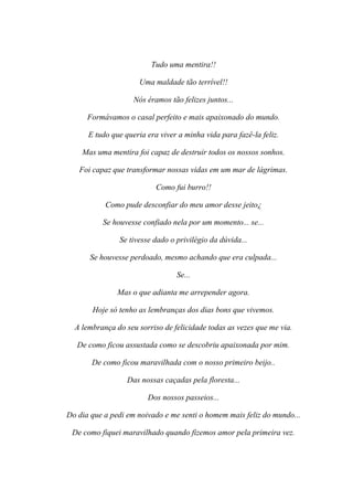 Tudo uma mentira!!

                      Uma maldade tão terrível!!

                    Nós éramos tão felizes juntos...

      Formávamos o casal perfeito e mais apaixonado do mundo.

      E tudo que queria era viver a minha vida para fazê-la feliz.

    Mas uma mentira foi capaz de destruir todos os nossos sonhos.

   Foi capaz que transformar nossas vidas em um mar de lágrimas.

                           Como fui burro!!

           Como pude desconfiar do meu amor desse jeito¿

          Se houvesse confiado nela por um momento... se...

               Se tivesse dado o privilégio da dúvida...

       Se houvesse perdoado, mesmo achando que era culpada...

                                 Se...

               Mas o que adianta me arrepender agora.

       Hoje só tenho as lembranças dos dias bons que vivemos.

  A lembrança do seu sorriso de felicidade todas as vezes que me via.

   De como ficou assustada como se descobriu apaixonada por mim.

       De como ficou maravilhada com o nosso primeiro beijo..

                  Das nossas caçadas pela floresta...

                        Dos nossos passeios...

Do dia que a pedi em noivado e me senti o homem mais feliz do mundo...

 De como fiquei maravilhado quando fizemos amor pela primeira vez.
 