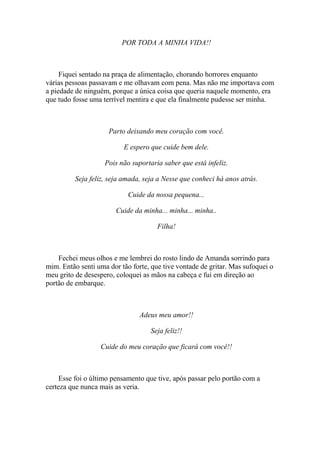 POR TODA A MINHA VIDA!!



     Fiquei sentado na praça de alimentação, chorando horrores enquanto
várias pessoas passavam e me olhavam com pena. Mas não me importava com
a piedade de ninguém, porque a única coisa que queria naquele momento, era
que tudo fosse uma terrível mentira e que ela finalmente pudesse ser minha.



                     Parto deixando meu coração com você.

                          E espero que cuide bem dele.

                    Pois não suportaria saber que está infeliz.

          Seja feliz, seja amada, seja a Nesse que conheci há anos atrás.

                            Cuide da nossa pequena...

                        Cuide da minha... minha... minha..

                                      Filha!



    Fechei meus olhos e me lembrei do rosto lindo de Amanda sorrindo para
mim. Então senti uma dor tão forte, que tive vontade de gritar. Mas sufoquei o
meu grito de desespero, coloquei as mãos na cabeça e fui em direção ao
portão de embarque.



                                Adeus meu amor!!

                                    Seja feliz!!

                  Cuide do meu coração que ficará com você!!



     Esse foi o último pensamento que tive, após passar pelo portão com a
certeza que nunca mais as veria.
 