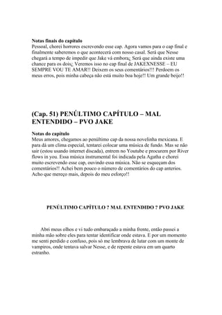 Notas finais do capítulo
Pessoal, chorei horrores escrevendo esse cap. Agora vamos para o cap final e
finalmente saberemos o que acontecerá com nosso casal. Será que Nesse
chegará a tempo de impedir que Jake vá embora¿ Será que ainda existe uma
chance para os dois¿ Veremos isso no cap final de JAKEXNESSE – EU
SEMPRE VOU TE AMAR!! Deixem os seus comentários!!! Perdoem os
meus erros, pois minha cabeça não está muito boa hoje!! Um grande beijo!!




(Cap. 51) PENÚLTIMO CAPÍTULO – MAL
ENTENDIDO – PVO JAKE
Notas do capítulo
Meus amores, chegamos ao penúltimo cap da nossa novelinha mexicana. E
para dá um clima especial, tentarei colocar uma música de fundo. Mas se não
sair (estou usando internet discada), entrem no Youtube e procurem por River
flows in you. Essa música instrumental foi indicada pela Agatha e chorei
muito escrevendo esse cap, ouvindo essa música. Não se esqueçam dos
comentários!! Achei bem pouco o número de comentários do cap anterios.
Acho que mereço mais, depois do meu esforço!!




       PENÚLTIMO CAPÍTULO ? MAL ENTENDIDO ? PVO JAKE



     Abri meus olhos e vi tudo embaraçado a minha frente, então passei a
minha mão sobre eles para tentar identificar onde estava. E por um momento
me senti perdido e confuso, pois só me lembrava de lutar com um monte de
vampiros, onde tentava salvar Nesse, e de repente estava em um quarto
estranho.
 