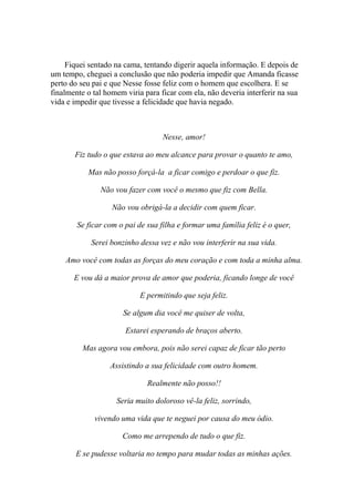 Fiquei sentado na cama, tentando digerir aquela informação. E depois de
um tempo, cheguei a conclusão que não poderia impedir que Amanda ficasse
perto do seu pai e que Nesse fosse feliz com o homem que escolhera. E se
finalmente o tal homem viria para ficar com ela, não deveria interferir na sua
vida e impedir que tivesse a felicidade que havia negado.



                                   Nesse, amor!

       Fiz tudo o que estava ao meu alcance para provar o quanto te amo,

           Mas não posso forçá-la a ficar comigo e perdoar o que fiz.

               Não vou fazer com você o mesmo que fiz com Bella.

                   Não vou obrigá-la a decidir com quem ficar.

        Se ficar com o pai de sua filha e formar uma família feliz é o quer,

            Serei bonzinho dessa vez e não vou interferir na sua vida.

    Amo você com todas as forças do meu coração e com toda a minha alma.

       E vou dá a maior prova de amor que poderia, ficando longe de você

                            E permitindo que seja feliz.

                      Se algum dia você me quiser de volta,

                       Estarei esperando de braços aberto.

          Mas agora vou embora, pois não serei capaz de ficar tão perto

                  Assistindo a sua felicidade com outro homem.

                              Realmente não posso!!

                    Seria muito doloroso vê-la feliz, sorrindo,

             vivendo uma vida que te neguei por causa do meu ódio.

                      Como me arrependo de tudo o que fiz.

       E se pudesse voltaria no tempo para mudar todas as minhas ações.
 