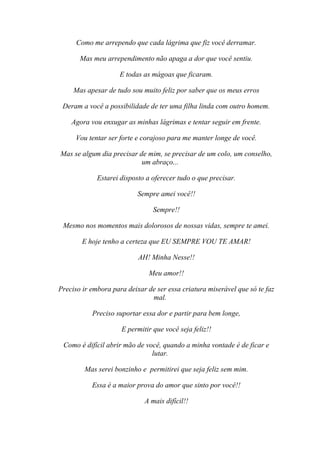 Como me arrependo que cada lágrima que fiz você derramar.

       Mas meu arrependimento não apaga a dor que você sentiu.

                     E todas as mágoas que ficaram.

     Mas apesar de tudo sou muito feliz por saber que os meus erros

 Deram a você a possibilidade de ter uma filha linda com outro homem.

    Agora vou enxugar as minhas lágrimas e tentar seguir em frente.

     Vou tentar ser forte e corajoso para me manter longe de você.

Mas se algum dia precisar de mim, se precisar de um colo, um conselho,
                           um abraço...

             Estarei disposto a oferecer tudo o que precisar.

                           Sempre amei você!!

                                Sempre!!

 Mesmo nos momentos mais dolorosos de nossas vidas, sempre te amei.

        E hoje tenho a certeza que EU SEMPRE VOU TE AMAR!

                           AH! Minha Nesse!!

                               Meu amor!!

Preciso ir embora para deixar de ser essa criatura miserável que só te faz
                               mal.

           Preciso suportar essa dor e partir para bem longe,

                     E permitir que você seja feliz!!

 Como é difícil abrir mão de você, quando a minha vontade é de ficar e
                               lutar.

        Mas serei bonzinho e permitirei que seja feliz sem mim.

           Essa é a maior prova do amor que sinto por você!!

                             A mais difícil!!
 