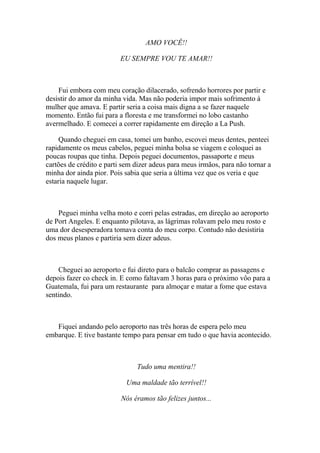 AMO VOCÊ!!

                         EU SEMPRE VOU TE AMAR!!



    Fui embora com meu coração dilacerado, sofrendo horrores por partir e
desistir do amor da minha vida. Mas não poderia impor mais sofrimento à
mulher que amava. E partir seria a coisa mais digna a se fazer naquele
momento. Então fui para a floresta e me transformei no lobo castanho
avermelhado. E comecei a correr rapidamente em direção a La Push.

     Quando cheguei em casa, tomei um banho, escovei meus dentes, penteei
rapidamente os meus cabelos, peguei minha bolsa se viagem e coloquei as
poucas roupas que tinha. Depois peguei documentos, passaporte e meus
cartões de crédito e parti sem dizer adeus para meus irmãos, para não tornar a
minha dor ainda pior. Pois sabia que seria a última vez que os veria e que
estaria naquele lugar.



    Peguei minha velha moto e corri pelas estradas, em direção ao aeroporto
de Port Angeles. E enquanto pilotava, as lágrimas rolavam pelo meu rosto e
uma dor desesperadora tomava conta do meu corpo. Contudo não desistiria
dos meus planos e partiria sem dizer adeus.



    Cheguei ao aeroporto e fui direto para o balcão comprar as passagens e
depois fazer co check in. E como faltavam 3 horas para o próximo vôo para a
Guatemala, fui para um restaurante para almoçar e matar a fome que estava
sentindo.



   Fiquei andando pelo aeroporto nas três horas de espera pelo meu
embarque. E tive bastante tempo para pensar em tudo o que havia acontecido.



                               Tudo uma mentira!!

                           Uma maldade tão terrível!!

                          Nós éramos tão felizes juntos...
 