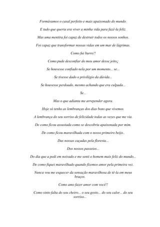 Formávamos o casal perfeito e mais apaixonado do mundo.

      E tudo que queria era viver a minha vida para fazê-la feliz.

    Mas uma mentira foi capaz de destruir todos os nossos sonhos.

   Foi capaz que transformar nossas vidas em um mar de lágrimas.

                            Como fui burro!!

            Como pude desconfiar do meu amor desse jeito¿

           Se houvesse confiado nela por um momento... se...

                Se tivesse dado o privilégio da dúvida...

       Se houvesse perdoado, mesmo achando que era culpada...

                                   Se...

                Mas o que adianta me arrepender agora.

        Hoje só tenho as lembranças dos dias bons que vivemos.

  A lembrança do seu sorriso de felicidade todas as vezes que me via.

   De como ficou assustada como se descobriu apaixonada por mim.

       De como ficou maravilhada com o nosso primeiro beijo..

                   Das nossas caçadas pela floresta...

                         Dos nossos passeios...

Do dia que a pedi em noivado e me senti o homem mais feliz do mundo...

 De como fiquei maravilhado quando fizemos amor pela primeira vez.

  Nunca vou me esquecer da sensação maravilhosa de tê-la em meus
                           braços.

                   Como amo fazer amor com você!!

  Como sinto falta do seu cheiro... o seu gosto... do seu calor... do seu
                             sorriso...
 