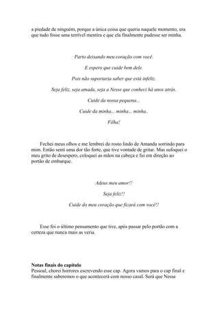 a piedade de ninguém, porque a única coisa que queria naquele momento, era
que tudo fosse uma terrível mentira e que ela finalmente pudesse ser minha.



                     Parto deixando meu coração com você.

                          E espero que cuide bem dele.

                    Pois não suportaria saber que está infeliz.

          Seja feliz, seja amada, seja a Nesse que conheci há anos atrás.

                            Cuide da nossa pequena...

                        Cuide da minha... minha... minha..

                                      Filha!



    Fechei meus olhos e me lembrei do rosto lindo de Amanda sorrindo para
mim. Então senti uma dor tão forte, que tive vontade de gritar. Mas sufoquei o
meu grito de desespero, coloquei as mãos na cabeça e fui em direção ao
portão de embarque.



                                Adeus meu amor!!

                                    Seja feliz!!

                  Cuide do meu coração que ficará com você!!



     Esse foi o último pensamento que tive, após passar pelo portão com a
certeza que nunca mais as veria.




Notas finais do capítulo
Pessoal, chorei horrores escrevendo esse cap. Agora vamos para o cap final e
finalmente saberemos o que acontecerá com nosso casal. Será que Nesse
 