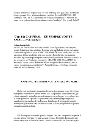 chegará a tempo de impedir que Jake vá embora¿ Será que ainda existe uma
chance para os dois¿ Veremos isso no cap final de JAKEXNESSE – EU
SEMPRE VOU TE AMAR!! Deixem os seus comentários!!! Perdoem os
meus erros, pois minha cabeça não está muito boa hoje!! Um grande beijo!!




(Cap. 52) CAP FINAL – EU SEMPRE VOU TE
AMAR – PVO NESSE
Notas do capítulo
Pessoal, eu só iria soltar esse cap amanhã. Mas fiquei muito ansiosa para
postar. Espero que seja um final digno de uma verdadeira novela mexicana.
Gostaria de agradecer pelas 5 RECOMENDAÇÕES que recebi para essa fic
(apesar da última ainda não aparecer no site). Pois ela foi o meu grande
desafio e agora estou pronta para escrever qualquer coisa. Antes de começar a
ler, procurem no Youtube a música EU SEMPRE VOU TE AMAR!! Se
possível a versão com o Roberto Carlos e imaginem Jake cantando para a
Nesse. Deixem seus comentários!!! Amanhã teremos o Epilogo contando
como foi a vida do nosso casal.




        CAP FINAL ? EU SEMPRE VOU TE AMAR ? PVO NESSE



    O dia com a minha tia louquinha foi super interessante e nos divertimos
planejando coisas novas para a minha casa. E apesar de só ter uma filha, já
estava preparado mais alguns quartos para os meus futuros bebezinhos. Mas
as horas passaram rápidas e o que deveria ser uma rápida passagem de
reconhecimento, acabou levando quase duas horas. E como estava muito
preocupada por deixar Jake sozinho em casa, voltamos rapidamente quando
nos demos conta da hora.



    Fui direto para o quarto e quando cheguei tive uma inesperada surpresa. E
cheguei a ficar feliz por ver que não estava mais dormindo. Entretanto não
estava no quarto, no banheiro ou na cozinha e comecei a me desesperar pelo
 