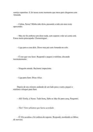 sumiço repentino. E foi nesse exato momento que meus pais chegaram com
Amanda.



    – Calma, Nesse! Minha mãe dizia, passando a mão em meu rosto
apavorado.



    – Mas ele foi embora sem dizer nada, sem esperar e não sei como está.
Estou muito preocupada. Choraminguei.



    – Liga para a casa dele. Disse meu pai com Amanda no colo.



     – É isso que vou fazer. Respondi e peguei o telefone, discando
insistentemente.



    – Ninguém atende. Reclamei impaciente.



    – Liga para Sam. Disse Alice.



     Depois de uns minutos andando de um lado para o outro, peguei o
telefone e disquei para Sam.



    – Alô! Emily, é Nesse. Tudo bem¿ Sabe se Jake foi para casa¿ Perguntei.



    – Não!! Nem sabíamos que havia acordado.



    – É! Ele acordou e foi embora de repente. Respondi, mordendo os lábios
de nervoso.
 
