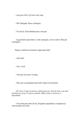 – Liga para Seth. Ele pode saber algo.



    – OK! Obrigada. Disse e desliguei.



    – Vou até lá. Falei olhando para o meu pai.



    – Liga primeiro para Seth e se não conseguir, você vai até lá. Meu pai
resmungou.



    Peguei o telefone novamente e liguei para Seth.



    – Alô! Seth!



    – Não é Leah.



    – Você por um acaso viu Jake¿



    – Não, mas vou perguntar para Seth. Espere um momento.



    – Oi, Nesse. O que aconteceu¿ Jake passou por mim de moto, com uma
mochila nas costas. E estava estranho. Olhou como se estivesse se
despedindo.



    – Você sabe para onde ele foi¿ Perguntei angustiada e as lágrimas já
rolavam pelo meu rosto.
 