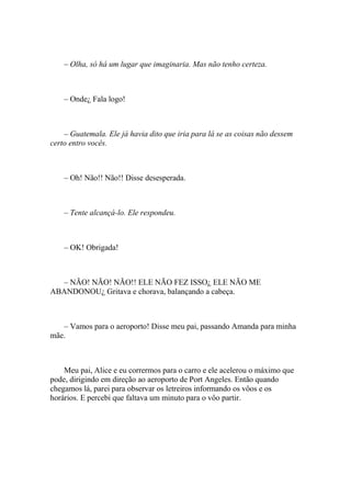 – Olha, só há um lugar que imaginaria. Mas não tenho certeza.



    – Onde¿ Fala logo!



    – Guatemala. Ele já havia dito que iria para lá se as coisas não dessem
certo entro vocês.



    – Oh! Não!! Não!! Disse desesperada.



    – Tente alcançá-lo. Ele respondeu.



    – OK! Obrigada!



  – NÃO! NÃO! NÃO!! ELE NÃO FEZ ISSO¿ ELE NÃO ME
ABANDONOU¿ Gritava e chorava, balançando a cabeça.



   – Vamos para o aeroporto! Disse meu pai, passando Amanda para minha
mãe.



    Meu pai, Alice e eu corrermos para o carro e ele acelerou o máximo que
pode, dirigindo em direção ao aeroporto de Port Angeles. Então quando
chegamos lá, parei para observar os letreiros informando os vôos e os
horários. E percebi que faltava um minuto para o vôo partir.
 