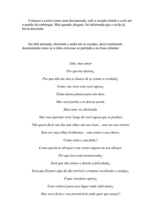 Comecei a correr como uma desesperada, subi a escada rolante e corri até
o portão de embarque. Mas quando cheguei, fui informada que o avião já
havia decolado.



    Sai dali arrasada, chorando e andei até as escadas, desci totalmente
desorientada como se o chão estivesse se partindo e eu fosse afundar.



                                 Jake, meu amor

                               Por que me deixou¿

              Por que não me deu a chance de te contar a verdade¿

                         Como vou viver sem você agora¿

                        Tinha tantos planos para nós dois,

                        Mas você partiu e m deixou assim,

                             Mais uma vez destruída.

            Não vou suportar viver longe de você agora que te perdoei

       Não quero ficar um dia sem olhar em seu rosto... sem ver seu sorriso

             Sem ver seus olhos brilhantes... sem sentir o seu cheiro.

                             Como sinto a sua falta!!

            Como queria te abraçar e me sentir segura em seu abraço.

                         Por que isso está acontecendo¿

                    Será que não temos o direito a felicidade¿

      Será que fizemos algo de tão terrível e estamos recebendo o castigo¿

                             O que vou fazer agora¿

                  Com voltarei para esse lugar onde sofri tanto¿

             Mas serei forte e vou encontrá-lo onde quer que esteja!!
 