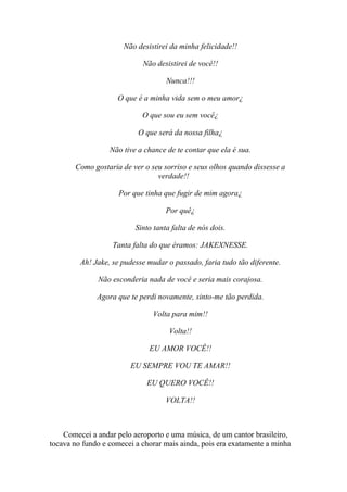 Não desistirei da minha felicidade!!

                            Não desistirei de você!!

                                    Nunca!!!

                    O que é a minha vida sem o meu amor¿

                            O que sou eu sem você¿

                           O que será da nossa filha¿

                  Não tive a chance de te contar que ela é sua.

       Como gostaria de ver o seu sorriso e seus olhos quando dissesse a
                                verdade!!

                     Por que tinha que fugir de mim agora¿

                                    Por quê¿

                          Sinto tanta falta de nós dois.

                   Tanta falta do que éramos: JAKEXNESSE.

         Ah! Jake, se pudesse mudar o passado, faria tudo tão diferente.

              Não esconderia nada de você e seria mais corajosa.

              Agora que te perdi novamente, sinto-me tão perdida.

                               Volta para mim!!

                                     Volta!!

                              EU AMOR VOCÊ!!

                        EU SEMPRE VOU TE AMAR!!

                             EU QUERO VOCÊ!!

                                    VOLTA!!



    Comecei a andar pelo aeroporto e uma música, de um cantor brasileiro,
tocava no fundo e comecei a chorar mais ainda, pois era exatamente a minha
 