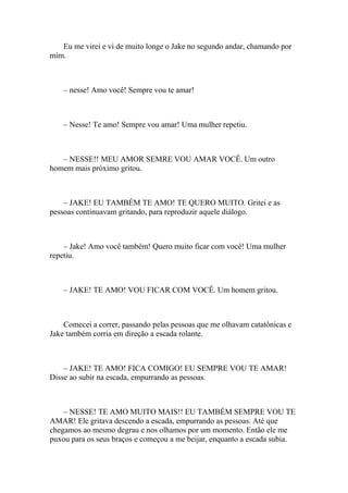 Eu me virei e vi de muito longe o Jake no segundo andar, chamando por
mim.



    – nesse! Amo você! Sempre vou te amar!



    – Nesse! Te amo! Sempre vou amar! Uma mulher repetiu.



   – NESSE!! MEU AMOR SEMRE VOU AMAR VOCÊ. Um outro
homem mais próximo gritou.



    – JAKE! EU TAMBÉM TE AMO! TE QUERO MUITO. Gritei e as
pessoas continuavam gritando, para reproduzir aquele diálogo.



    – Jake! Amo você também! Quero muito ficar com você! Uma mulher
repetiu.



    – JAKE! TE AMO! VOU FICAR COM VOCÊ. Um homem gritou.



    Comecei a correr, passando pelas pessoas que me olhavam catatônicas e
Jake também corria em direção a escada rolante.



    – JAKE! TE AMO! FICA COMIGO! EU SEMPRE VOU TE AMAR!
Disse ao subir na escada, empurrando as pessoas.



    – NESSE! TE AMO MUITO MAIS!! EU TAMBÉM SEMPRE VOU TE
AMAR! Ele gritava descendo a escada, empurrando as pessoas. Até que
chegamos ao mesmo degrau e nos olhamos por um momento. Então ele me
puxou para os seus braços e começou a me beijar, enquanto a escada subia.
 