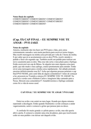 Notas finais do capítulo
COMENTÁRIOS!! COMENTÁRIOS!! COMENTÁRIOS!!
COMENTÁRIOS!! COMENTÁRIOS!! COMENTÁRIOS!!
COMENTÁRIOS!! COMENTÁRIOS!!




(Cap. 53) CAP FINAL – EU SEMPRE VOU TE
AMAR – PVO JAKE
Notas do capítulo
Amores, realmente não iria fazer um PVO para o Jake, pois estou
extremamente cansada e sem muita paciência para escrever textos longos.
Mas recebi mensagens na minha caixa privada por volta de 3 horas da minha.
E por saber que já se acostumaram com os dois PVOs, resolvi atender o
pedido e fazer um segundo cap. Também recebi um pedido para realizar um
novo casamento para os dois. Mas esse não seria o meu plano para o Epilogo.
Então escreverei um cap de Bônus. Se alguém tem mais alguma coisa para
pedir, que não mude o meu epílogo, estarei prontamente para atender. Então
envie uma mensagem para a minha caixa rapidamente. Até sábado pretendo
encerrar definitivamente essa fic!! Acho que algumas pessoas pularam o cap
final PVO NESSE, pois senti falta de alguns comentários!! Antes de começar
a ler, procurem no Youtube a música EU SEMPRE VOU TE AMAR!! Se
possível a versão com o Roberto Carlos e imaginem Jake cantando para a
Nesse. Deixem seus comentários!!! Amanhã teremos o Epilogo contando
como foi a vida do nosso casal.



         CAP FINAL ? EU SEMPRE VOU TE AMAR ? PVO JAKE



    Entrei no avião e me sentei no meu lugar, ficando por alguns minutos
esperando a decolagem. Então quando finalmente o avião começou a andar
vagarosamente, surtei e comecei a gritar que parasse para eu desce.

     A confusão foi muito grande e o piloto parou o avião, mas não queria
abrir a porta. E comecei a simular uma crise de pânico, para que resolvessem
ceder ao meu pedido e me deixar sair daquele avião.
 
