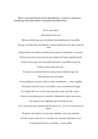 Desci e corri para fora da área de desembarque. E comecei a pensar na
burrada que faria indo embora e desistindo da minha Nesse.



                                 Nesse, meu amor.

                              Não desistirei de você.

        Mesmo sabendo que precisa formar uma família para a sua filha.

    Sei que você não ama esse homem e nunca sentirá por ele o que sente por
                                  mim.

     Então lutarei com todas as minhas forças para reconquistar o seu amor.

      E ficarei por perto para mostrar que sempre terá uma segunda opção.

       Tenho certeza que seria um melhor pai para a sua filha do que ele.

                         E daria o meu nome para ela...

         E nunca nesse mundo haveria criança mais amada do que ela.

                           Não desistirei de vocês duas.

      E estou disposto a passar sobre os meus sentimentos... o meu orgulho.

        Para ficar perto de vocês e assistindo o seu crescimento de longe

        E se algum dia você se der conta que não o ama, que não o quer...

       Estarei ao seu lado para te consolar e demonstrar todo o meu amor.

                Vou segurar essas lágrimas que insistem em cair.

    E ser mais forte para suportar dor de não te ter... de te ver nos braços de
                                   outro...

        De querer teus beijos e ter que me contentar com a sua amizade.

       Um dia sei que cairá em si e verá que sou o homem ideal para você.

                 E o pai perfeito para a sua filha... a nossa filha.
 