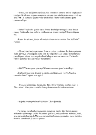 – Nesse, seu pai já tem motivos para tentar nos separar e ficar implicando
comigo. Se ele nos pega na sua cama, mesmo que não façamos nada... vai ser
uma “M”. E sabe que quero evitar problemas e fazer tudo certinho para
casarmos logo.



     – Jake! Você sabe qual a única forma de obrigar meu pai a nos deixar
casar¿ Então acho que poderia colaborar um pouco comigo! Respondi para
ele.

   Se nós dormirmos juntos, ele não terá outra alternativa. Seu bobinho!!
Pensei.



    – Nesse, você sabe que quero fazer as coisas certinhas. Se fosse qualquer
outra garota, a levaria para cama sem me importar. Mas você é a mulher que
escolhi para mim e vou respeitá-la até chegar o momento certo. Então não
vamos começar essa discussão novamente.



    – OK!! Vamos parar por aqui!Vou me arrumar, para irmos logo.

    Realmente não vou discutir a minha castidade com você!! Já estou
cansada disso!! Agora vou agir!!



      – Coloque uma roupa fresca, não deixe levar roupas e toalhas. Ah!! O
filtro solar!! Não quero a minha branquinha vermelha e descascando.




    – Espera só um pouco que já volto. Disse para ele.



    Fui para o meu banheiro enorme, tomei um banho frio, depois passei
hidratante pelo corpo (o que Jake mais gostava), coloquei uma bermuda jeans,
uma camiseta branca da Marie, o meu adidas branco, penteei os meus cabelos,
escovei os dentes e já estava pronta.
 