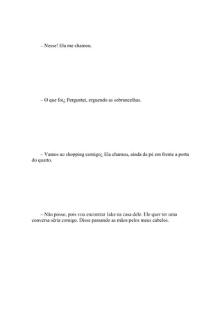 – Nesse! Ela me chamou.




    – O que foi¿ Perguntei, erguendo as sobrancelhas.




    – Vamos ao shopping comigo¿ Ela chamou, ainda de pé em frente a porta
do quarto.




    – Não posso, pois vou encontrar Jake na casa dele. Ele quer ter uma
conversa séria comigo. Disse passando as mãos pelos meus cabelos.
 