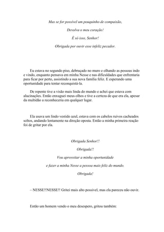 Mas se for possível um pouquinho de compaixão,

                             Devolva o meu coração!

                                É só isso, Senhor!

                     Obrigada por ouvir esse infeliz pecador.




     Eu estava no segundo piso, debruçado no muro e olhando as pessoas indo
e vindo, enquanto pensava em minha Nesse e nas dificuldades que enfrentaria
para ficar por perto, assistindo a sua nova família feliz. E esperando uma
oportunidade para tentar reconquistá-la.

    De repente tive a visão mais linda do mundo e achei que estava com
alucinações. Então enxuguei meus olhos e tive a certeza de que era ela, apesar
da multidão a reconheceria em qualquer lugar.



     Ela usava um lindo vestido azul, estava com os cabelos ruivos cacheados
soltos, andando lentamente na direção oposta. Então a minha primeira reação
foi de gritar por ela.



                               Obrigada Senhor!!

                                   Obrigada!!

                      Vou aproveitar a minha oportunidade

               e fazer a minha Nesse a pessoa mais feliz do mundo.

                                    Obrigada!



    – NESSE!!NESSE!! Gritei mais alto possivel, mas ela pareceu não ouvir.



    Então um homem vendo o meu desespero, gritou também:
 