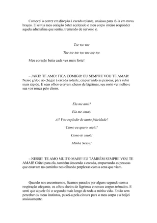 Comecei a correr em direção à escada rolante, ansioso para tê-la em meus
braços. E sentia meu coração bater acelerado e meu corpo inteiro responder
aquela adrenalina que sentia, tremendo de nervoso e.



                                   Toc toc toc

                            Toc toc toc toc toc toc toc

    Meu coração batia cada vez mais forte!



    – JAKE! TE AMO! FICA COMIGO! EU SEMPRE VOU TE AMAR!
Nesse gritou ao chegar à escada rolante, empurrando as pessoas, para subir
mais rápido. E seus olhos estavam cheios de lágrimas, seu rosto vermelho e
sua voz rouca pelo choro.



                                  Ela me ama!

                                  Ela me ama!!

                      Ai! Vou explodir de tanta felicidade!

                              Como eu quero você!!

                                 Como te amo!!

                                  Minha Nesse!



    – NESSE! TE AMO MUITO MAIS!! EU TAMBÉM SEMPRE VOU TE
AMAR! Gritei para ela, também descendo a escada, empurrando as pessoas
que estavam no caminho nos olhando perplexas com a cena que viam.



    Quando nos encontramos, ficamos parados por alguns segundo com a
respiração ofegante, os olhos cheios de lágrimas e nossos corpos trêmulos. E
senti que aquele foi o segundo mais longo de toda a minha vida. Então sem
perceber os meus instintos, puxei-a pela cintura para o meu corpo e a beijei
ansiosamente.
 