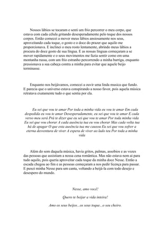 Nossos lábios se tocaram e senti um frio percorrer o meu corpo, que
estava com cada célula gritando desesperadamente pelo toque dos nossos
corpos. Então comecei a mover meus lábios ansiosamente nos seus,
aproveitando cada toque, o gosto e o doce do prazer que aquilo me
proporcionava. E inclinei o meu rosto lentamente, abrindo meus lábios a
procura do doce gosto de sua língua. E as nossas línguas começaram a se
mover rapidamente e o seus movimentos me fazia sentir como em uma
montanha russa, com um frio estranho percorrendo a minha barriga, enquanto
pressionava a sua cabeça contra a minha para evitar que aquele beijo
terminasse.



     Enquanto nos beijávamos, comecei a ouvir uma linda musica que fundo.
E parecia que o universo estava conspirando a nosso favor, pois aquela música
retratava exatamente tudo o que sentia por ela.



     Eu sei que vou te amar Por toda a minha vida eu vou te amar Em cada
despedida eu vou te amar Desesperadamente, eu sei que vou te amar E cada
verso meu será Prá te dizer que eu sei que vou te amar Por toda minha vida
Eu sei que vou chorar A cada ausência tua eu vou chorar Mas cada volta tua
  há de apagar O que esta ausência tua me causou Eu sei que vou sofrer a
 eterna desventura de viver A espera de viver ao lado teu Por toda a minha
                                    vida



    Além do som daquela música, havia gritos, palmas, assobios e as vozes
das pessoas que assistiam a nossa cena romântica. Mas não estava nem ai para
tudo aquilo, pois queria aproveitar cada toque da minha doce Nesse. Então a
escada chegou ao fim e as pessoas começaram a nos pedir licença para passar.
E puxei minha Nesse para um canta, voltando a beijá-la com todo desejo e
desespero do mundo.



                                Nesse, amo você!

                         Quero te beijar a vida inteira!

                Amo os seus beijos...os seus toque...o seu cheiro.
 