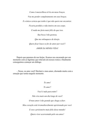 Como é maravilhoso tê-la em meus braços.

                Vou me perder completamente em seus braços.

           E a única certeza que tenho é que não quero me encontrar.

                  Ficaria perdido a vida inteira em seu corpo.

                    E nada me faria mais feliz do que isso.

                            Sua boca é tão gostosa,

                         Que me enlouquece de desejo.

                  Quero ficar louco se for de amor por você!!

                          AMOR DA MINHA VIDA!



    Depois que paramos de nos beijar, ficamos nos encarando por um
momento com as lágrimas que rolavam em nossos rostos e finalmente
conseguimos começar um diálogo.



   – Nesse, eu amo você! Declarei o meu amor, chorando muito com a
emoção que sentia naquele momento.



                                   Te amo!

                                   Te amo!!

                            Você é tudo para mim!!

                     Não vivo mais um dia longe de você!

                  O meu amor é tão grande que chega a doer.

          Meu coração está irremediavelmente aprisionado por você.

                  E sou o prisioneiro mais feliz desse mundo!

                   Quero viver acorrentado pelo seu amor!
 