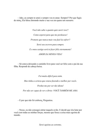 – Jake, eu sempre te amei e sempre vou te amar. Sempre!! Por que fugiu
de mim¿ Ela falou chorando muito e sua voz era quase um sussurro.



                     Você não sabe o quanto quis ouvir isso!!

                      Como esperei para que me perdoasse!

                   Prometo que nunca mais vou fazê-la sofrer!!

                          Serei seu escrevo para sempre.

                 E o meu castigo será te fazer feliz eternamente!

                            AMOR DA MINHA VIDA!



     – Só estava deixando o caminho livre para você ser feliz com o pai da sua
filha. Respondi de cabeça baixa.



                            Foi muito difícil para mim.

           Mas tinha a certeza que estava fazendo o melhor por vocês.

                          Perdoe-me por ser tão idiota!

          Por não ser capaz de ver o óbvio: VOCÊ TAMBÉM ME AMA.



    – E por que não foi embora¿ Perguntou.



    – Nesse, eu não consegui entrar naquele avião. E decidi que iria lutar por
você com todas as minhas forças, mesmo que fosse a coisa mais egoísta do
mundo.



                             Serei egoísta ao extremo,
 