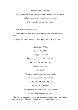 Mas não desistirei de você.

      Não abrirei mão do seu amor, deixando o caminho livre para outro.

                  Sei que nunca amará ninguém como me ama.

                      E isso me deixa mais forte para lutar.



    – Jake! Preciso contar uma coisa.

   – Nunca entreguei meus beijos, meus abraços, meu corpo para outro
homem.

    – Sempre foi você!! Só você! Você é o PAI DA MINHA FILHA!!



                              Minha filha¿ Filha¿

                              Ela é minha FILHA.

                              Obrigada Senhor!!!

                      Obrigada por ouvir a minha oração!!

                         AMANDA É MINHA FILHA!!

                             Sempre a amei tanto!!

                                  Ai!! Ai!! Ai!!

                  Não existe ninguém mais feliz nesse mundo!

                      Não existe felicidade mais perfeita!!

                         AMO VOCÊ, MINHA FILHA!!

                            AMOR VOCÊ, NESSE!!

                 Serei o pai e o marido mais feliz desse mundo.

                      E prometo que as farei muito felizes.

    Eu chorava com toda a emoção que sentia naquele momento e parecia que
explodiria de tanta felicidade. Então comecei a chorar, a rir e a gritar.
 