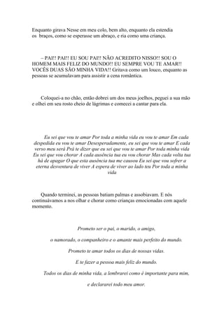 Enquanto girava Nesse em meu colo, bem alto, enquanto ela estendia
os braços, como se esperasse um abraço, e ria como uma criança.



    – PAI!! PAI!! EU SOU PAI!! NÃO ACREDITO NISSO!! SOU O
HOMEM MAIS FELIZ DO MUNDO!! EU SEMPRE VOU TE AMAR!!
VOCÊS DUAS SÃO MINHA VIDA!! Gritava como um louco, enquanto as
pessoas se acumulavam para assistir a cena romântica.



     Coloquei-a no chão, então dobrei um dos meus joelhos, peguei a sua mão
e olhei em seu rosto cheio de lágrimas e comecei a cantar para ela.




     Eu sei que vou te amar Por toda a minha vida eu vou te amar Em cada
despedida eu vou te amar Desesperadamente, eu sei que vou te amar E cada
verso meu será Prá te dizer que eu sei que vou te amar Por toda minha vida
Eu sei que vou chorar A cada ausência tua eu vou chorar Mas cada volta tua
  há de apagar O que esta ausência tua me causou Eu sei que vou sofrer a
 eterna desventura de viver A espera de viver ao lado teu Por toda a minha
                                    vida



    Quando terminei, as pessoas batiam palmas e assobiavam. E nós
continuávamos a nos olhar e chorar como crianças emocionadas com aquele
momento.



                     Prometo ser o pai, o marido, o amigo,

        o namorado, o companheiro e o amante mais perfeito do mundo.

                 Prometo te amar todos os dias de nossas vidas.

                    E te fazer a pessoa mais feliz do mundo.

     Todos os dias de minha vida, a lembrarei como é importante para mim,

                          e declararei todo meu amor.
 